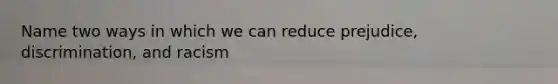 Name two ways in which we can reduce prejudice, discrimination, and racism