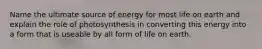 Name the ultimate source of energy for most life on earth and explain the role of photosynthesis in converting this energy into a form that is useable by all form of life on earth.