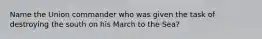 Name the Union commander who was given the task of destroying the south on his March to the Sea?