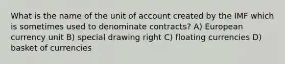 What is the name of the unit of account created by the IMF which is sometimes used to denominate contracts? A) European currency unit B) special drawing right C) floating currencies D) basket of currencies