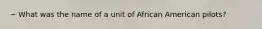 ~ What was the name of a unit of African American pilots?