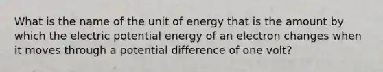 What is the name of the unit of energy that is the amount by which the electric potential energy of an electron changes when it moves through a potential difference of one volt?