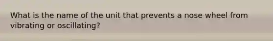 What is the name of the unit that prevents a nose wheel from vibrating or oscillating?
