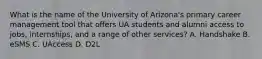 What is the name of the University of Arizona's primary career management tool that offers UA students and alumni access to jobs, internships, and a range of other services? A. Handshake B. eSMS C. UAccess D. D2L