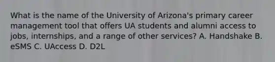 What is the name of the University of Arizona's primary career management tool that offers UA students and alumni access to jobs, internships, and a range of other services? A. Handshake B. eSMS C. UAccess D. D2L