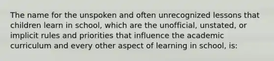 The name for the unspoken and often unrecognized lessons that children learn in school, which are the unofficial, unstated, or implicit rules and priorities that influence the academic curriculum and every other aspect of learning in school, is: