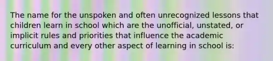 The name for the unspoken and often unrecognized lessons that children learn in school which are the unofficial, unstated, or implicit rules and priorities that influence the academic curriculum and every other aspect of learning in school is: