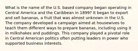 What is the name of the U.S. based company began operating in Central America and the Caribbean in 1899? It began to export and sell bananas, a fruit that was almost unknown in the U.S. The company developed a campaign aimed at housewives to teach them different ways to prepare bananas, including using it in milkshakes and puddings. This company played a pivotal role in Central American politics often putting leaders in power who supported business interests.