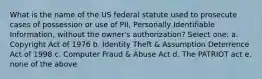 What is the name of the US federal statute used to prosecute cases of possession or use of PII, Personally Identifiable Information, without the owner's authorization? Select one: a. Copyright Act of 1976 b. Identity Theft & Assumption Deterrence Act of 1998 c. Computer Fraud & Abuse Act d. The PATRIOT act e. none of the above