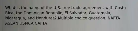 What is the name of the U.S. free trade agreement with Costa Rica, the Dominican Republic, El Salvador, Guatemala, Nicaragua, and Honduras? Multiple choice question. NAFTA ASEAN USMCA CAFTA