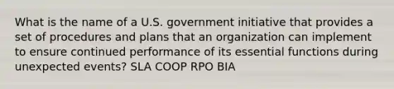 What is the name of a U.S. government initiative that provides a set of procedures and plans that an organization can implement to ensure continued performance of its essential functions during unexpected events? SLA COOP RPO BIA