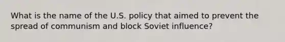 What is the name of the U.S. policy that aimed to prevent the spread of communism and block Soviet influence?