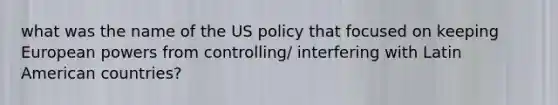 what was the name of the US policy that focused on keeping European powers from controlling/ interfering with Latin American countries?