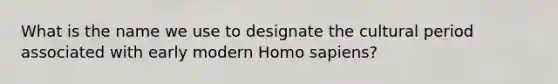 What is the name we use to designate the cultural period associated with early modern Homo sapiens?