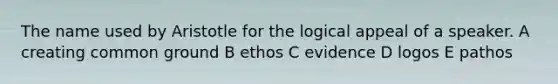 The name used by Aristotle for the logical appeal of a speaker. A creating common ground B ethos C evidence D logos E pathos