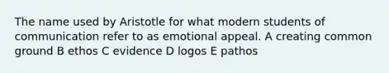 The name used by Aristotle for what modern students of communication refer to as emotional appeal. A creating common ground B ethos C evidence D logos E pathos