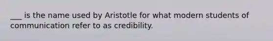 ___ is the name used by Aristotle for what modern students of communication refer to as credibility.