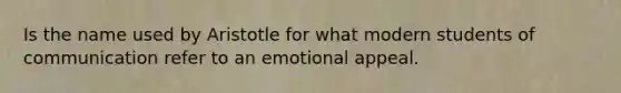 Is the name used by Aristotle for what modern students of communication refer to an emotional appeal.