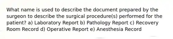 What name is used to describe the document prepared by the surgeon to describe the surgical procedure(s) performed for the patient? a) Laboratory Report b) Pathology Report c) Recovery Room Record d) Operative Report e) Anesthesia Record