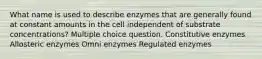 What name is used to describe enzymes that are generally found at constant amounts in the cell independent of substrate concentrations? Multiple choice question. Constitutive enzymes Allosteric enzymes Omni enzymes Regulated enzymes