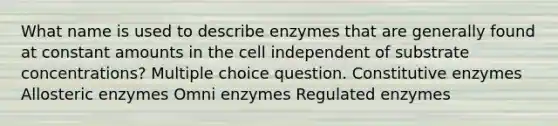 What name is used to describe enzymes that are generally found at constant amounts in the cell independent of substrate concentrations? Multiple choice question. Constitutive enzymes Allosteric enzymes Omni enzymes Regulated enzymes