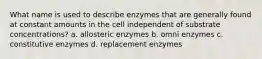 What name is used to describe enzymes that are generally found at constant amounts in the cell independent of substrate concentrations? a. allosteric enzymes b. omni enzymes c. constitutive enzymes d. replacement enzymes