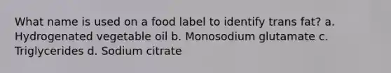 What name is used on a food label to identify trans fat? a. Hydrogenated vegetable oil b. Monosodium glutamate c. Triglycerides d. Sodium citrate