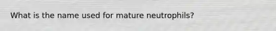 What is the name used for mature neutrophils?