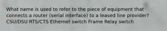 What name is used to refer to the piece of equipment that connects a router (serial interface) to a leased line provider? CSU/DSU RTS/CTS Ethernet switch Frame Relay switch