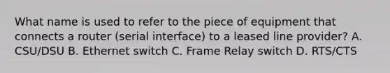 What name is used to refer to the piece of equipment that connects a router (serial interface) to a leased line provider? A. CSU/DSU B. Ethernet switch C. Frame Relay switch D. RTS/CTS