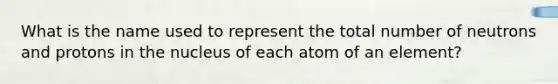 What is the name used to represent the total number of neutrons and protons in the nucleus of each atom of an element?