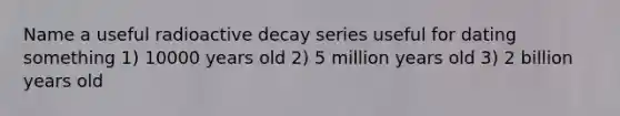 Name a useful radioactive decay series useful for dating something 1) 10000 years old 2) 5 million years old 3) 2 billion years old