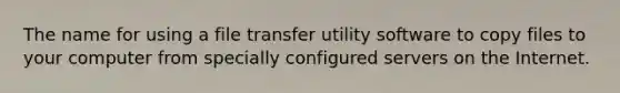 The name for using a file transfer utility software to copy files to your computer from specially configured servers on the Internet.