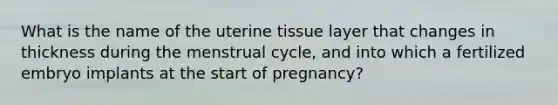 What is the name of the uterine tissue layer that changes in thickness during the menstrual cycle, and into which a fertilized embryo implants at the start of pregnancy?