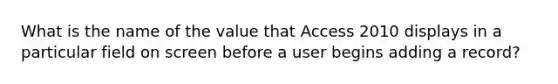 What is the name of the value that Access 2010 displays in a particular field on screen before a user begins adding a record?