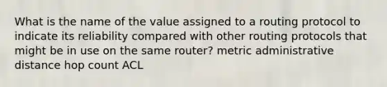 What is the name of the value assigned to a routing protocol to indicate its reliability compared with other routing protocols that might be in use on the same router? metric administrative distance hop count ACL