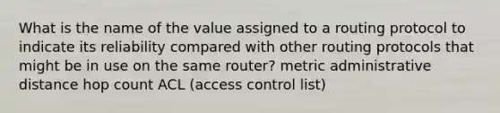 What is the name of the value assigned to a routing protocol to indicate its reliability compared with other routing protocols that might be in use on the same router? metric administrative distance hop count ACL (access control list)