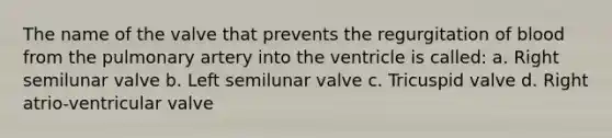 The name of the valve that prevents the regurgitation of blood from the pulmonary artery into the ventricle is called: a. Right semilunar valve b. Left semilunar valve c. Tricuspid valve d. Right atrio-ventricular valve