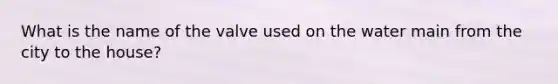 What is the name of the valve used on the water main from the city to the house?