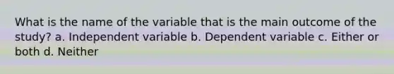 What is the name of the variable that is the main outcome of the study? a. Independent variable b. Dependent variable c. Either or both d. Neither