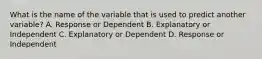 What is the name of the variable that is used to predict another variable? A. Response or Dependent B. Explanatory or Independent C. Explanatory or Dependent D. Response or Independent