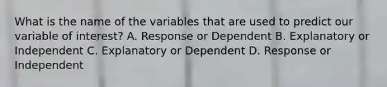 What is the name of the variables that are used to predict our variable of interest? A. Response or Dependent B. Explanatory or Independent C. Explanatory or Dependent D. Response or Independent