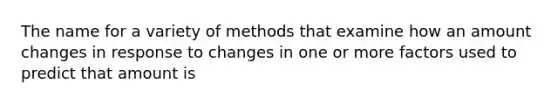 The name for a variety of methods that examine how an amount changes in response to changes in one or more factors used to predict that amount is