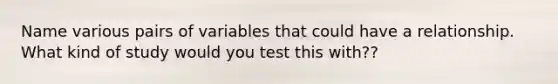 Name various pairs of variables that could have a relationship. What kind of study would you test this with??