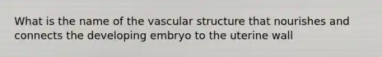 What is the name of the vascular structure that nourishes and connects the developing embryo to the uterine wall