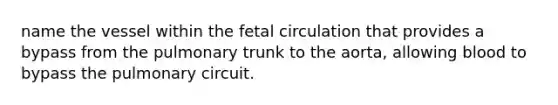 name the vessel within the fetal circulation that provides a bypass from the pulmonary trunk to the aorta, allowing blood to bypass the pulmonary circuit.