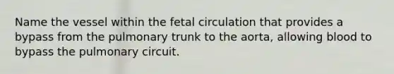 Name the vessel within the fetal circulation that provides a bypass from the pulmonary trunk to the aorta, allowing blood to bypass the pulmonary circuit.