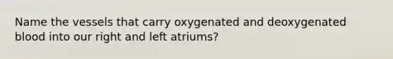 Name the vessels that carry oxygenated and deoxygenated blood into our right and left atriums?