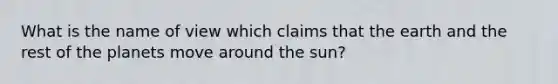 What is the name of view which claims that the earth and the rest of the planets move around the sun?