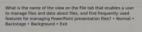 What is the name of the view on the File tab that enables a user to manage files and data about files, and find frequently used features for managing PowerPoint presentation files? • Normal • Backstage • Background • Exit